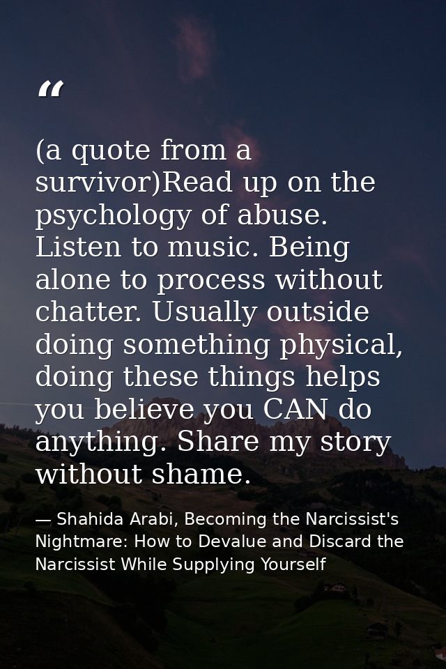 (a quote from a survivor)Read up on the psychology of abuse. Listen to music. Being alone to process without chatter. Us — Shahida Arabi, Becoming the Narcissist's Nightmare: How to Devalue and Discard the Narcissist While Supplying Yourself