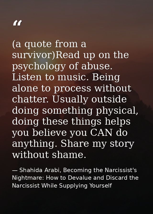 (a quote from a survivor)Read up on the psychology of abuse. Listen to music. Being alone to process without chatter. Us — Shahida Arabi, Becoming the Narcissist's Nightmare: How to Devalue and Discard the Narcissist While Supplying Yourself
