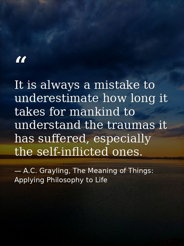 It is always a mistake to underestimate how long it takes for mankind to understand the traumas it has suffered, especia — A.C. Grayling, The Meaning of Things: Applying Philosophy to Life