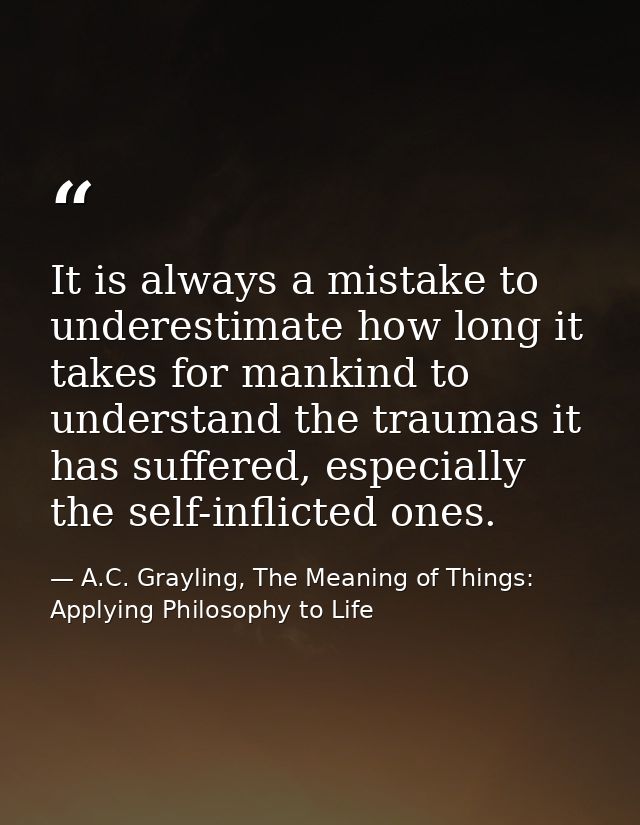 It is always a mistake to underestimate how long it takes for mankind to understand the traumas it has suffered, especia — A.C. Grayling, The Meaning of Things: Applying Philosophy to Life