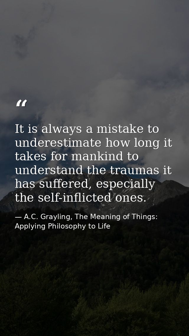 It is always a mistake to underestimate how long it takes for mankind to understand the traumas it has suffered, especia — A.C. Grayling, The Meaning of Things: Applying Philosophy to Life
