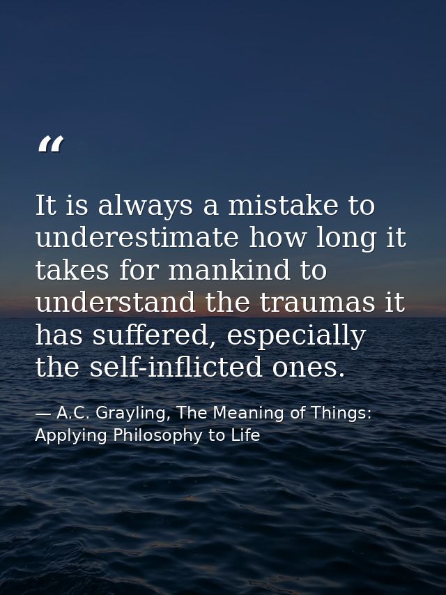 It is always a mistake to underestimate how long it takes for mankind to understand the traumas it has suffered, especia — A.C. Grayling, The Meaning of Things: Applying Philosophy to Life
