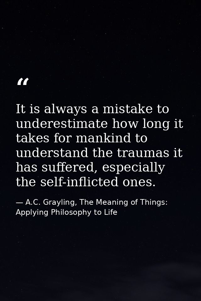 It is always a mistake to underestimate how long it takes for mankind to understand the traumas it has suffered, especia — A.C. Grayling, The Meaning of Things: Applying Philosophy to Life