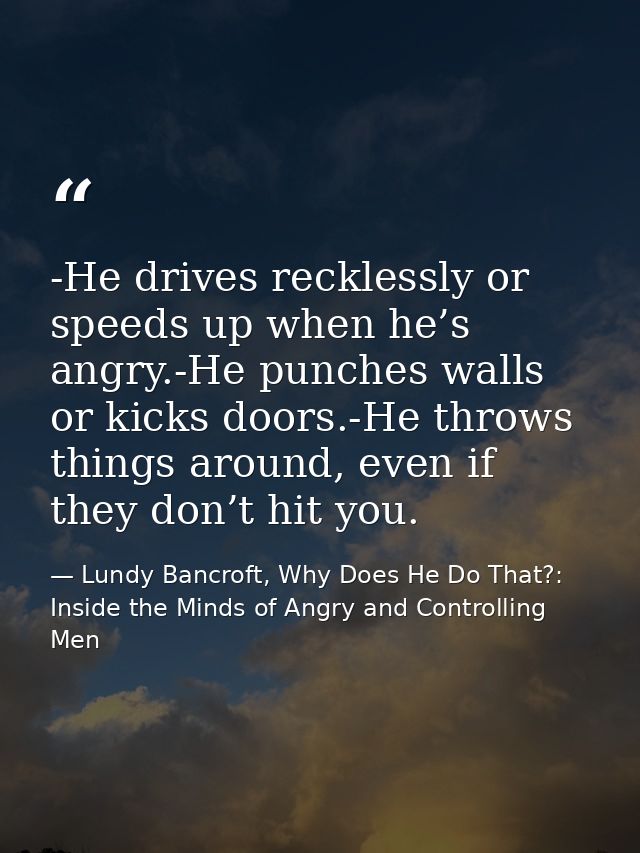-He drives recklessly or speeds up when he’s angry.-He punches walls or kicks doors.-He throws things around, even if th — Lundy Bancroft, Why Does He Do That?: Inside the Minds of Angry and Controlling Men