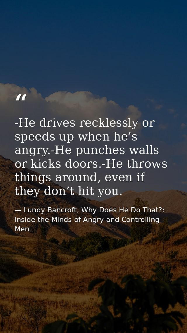 -He drives recklessly or speeds up when he’s angry.-He punches walls or kicks doors.-He throws things around, even if th — Lundy Bancroft, Why Does He Do That?: Inside the Minds of Angry and Controlling Men