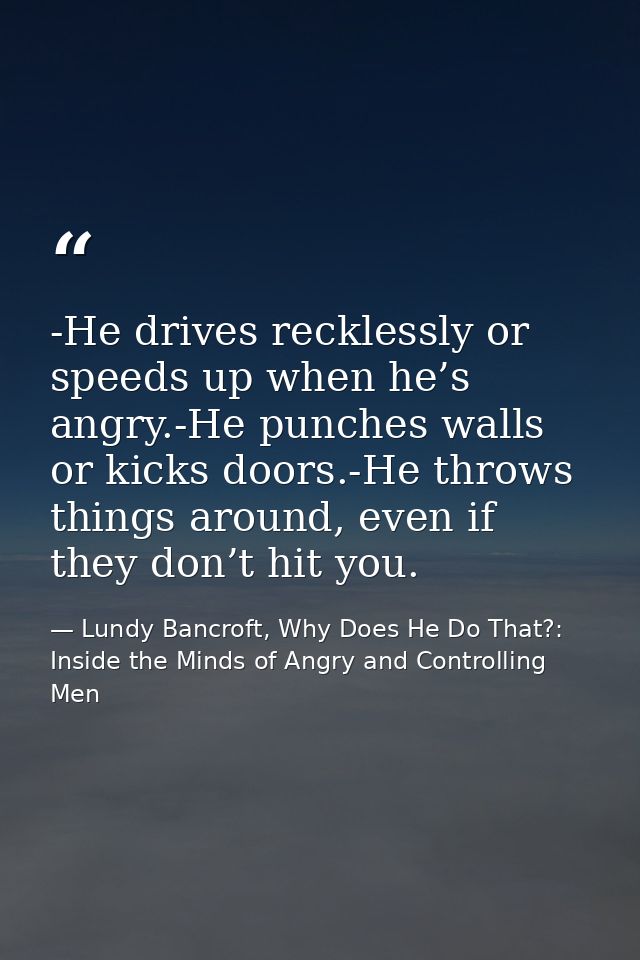 -He drives recklessly or speeds up when he’s angry.-He punches walls or kicks doors.-He throws things around, even if th — Lundy Bancroft, Why Does He Do That?: Inside the Minds of Angry and Controlling Men