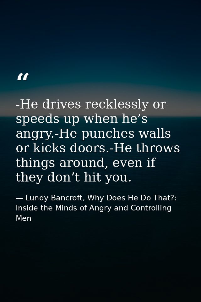 -He drives recklessly or speeds up when he’s angry.-He punches walls or kicks doors.-He throws things around, even if th — Lundy Bancroft, Why Does He Do That?: Inside the Minds of Angry and Controlling Men
