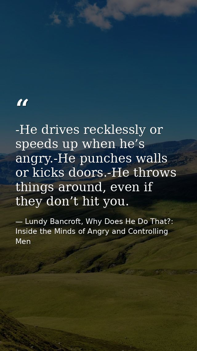 -He drives recklessly or speeds up when he’s angry.-He punches walls or kicks doors.-He throws things around, even if th — Lundy Bancroft, Why Does He Do That?: Inside the Minds of Angry and Controlling Men