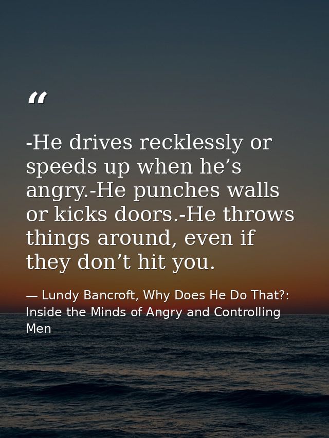 -He drives recklessly or speeds up when he’s angry.-He punches walls or kicks doors.-He throws things around, even if th — Lundy Bancroft, Why Does He Do That?: Inside the Minds of Angry and Controlling Men