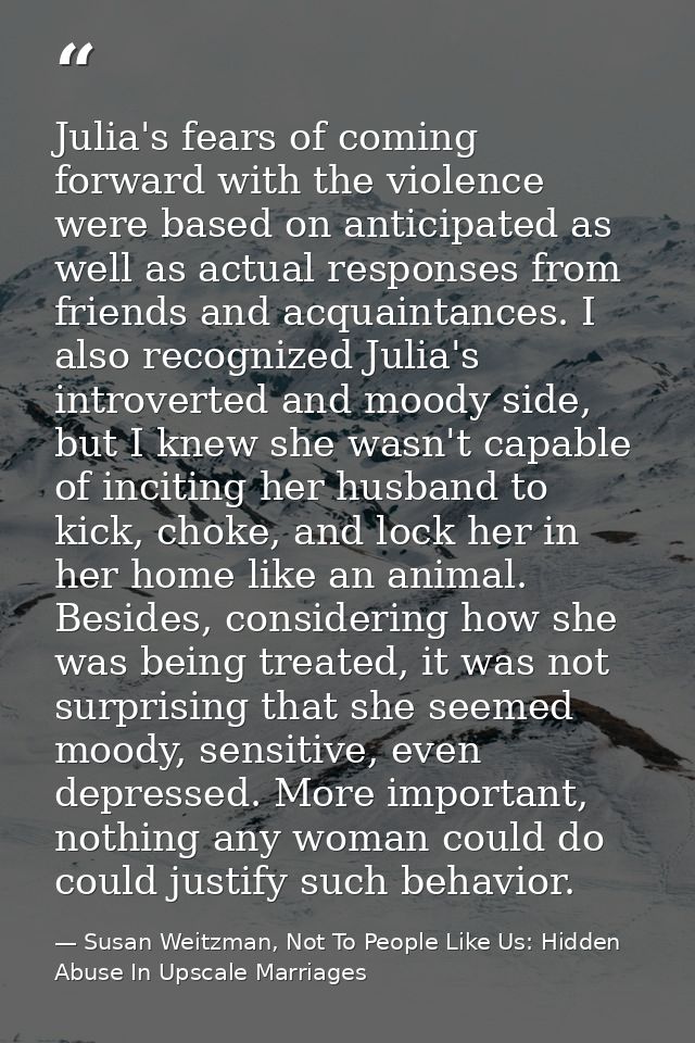 Julia's fears of coming forward with the violence were based on anticipated as well as actual responses from friends and — Susan Weitzman, Not To People Like Us: Hidden Abuse In Upscale Marriages