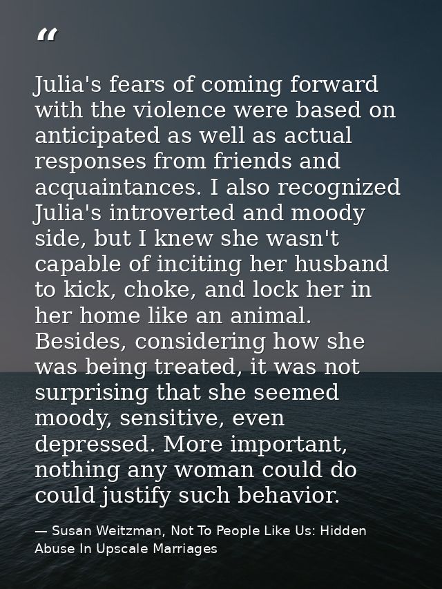 Julia's fears of coming forward with the violence were based on anticipated as well as actual responses from friends and — Susan Weitzman, Not To People Like Us: Hidden Abuse In Upscale Marriages