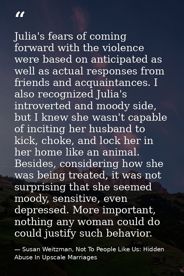 Julia's fears of coming forward with the violence were based on anticipated as well as actual responses from friends and — Susan Weitzman, Not To People Like Us: Hidden Abuse In Upscale Marriages