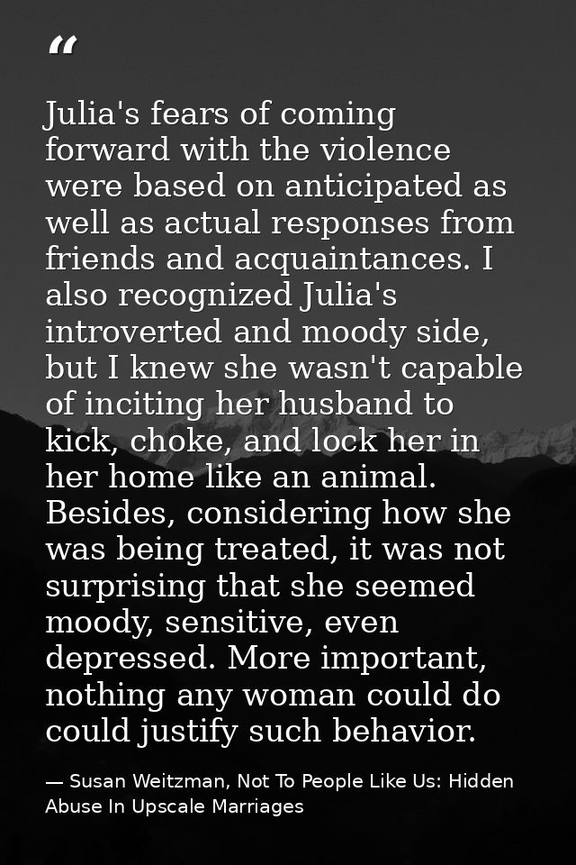 Julia's fears of coming forward with the violence were based on anticipated as well as actual responses from friends and — Susan Weitzman, Not To People Like Us: Hidden Abuse In Upscale Marriages