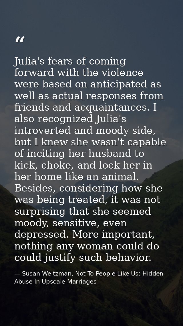 Julia's fears of coming forward with the violence were based on anticipated as well as actual responses from friends and — Susan Weitzman, Not To People Like Us: Hidden Abuse In Upscale Marriages