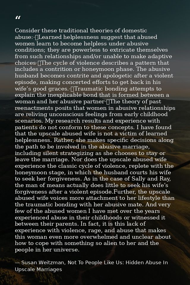Consider these traditional theories of domestic abuse:-	Learned helplessness suggest that abused women learn to become h — Susan Weitzman, Not To People Like Us: Hidden Abuse In Upscale Marriages
