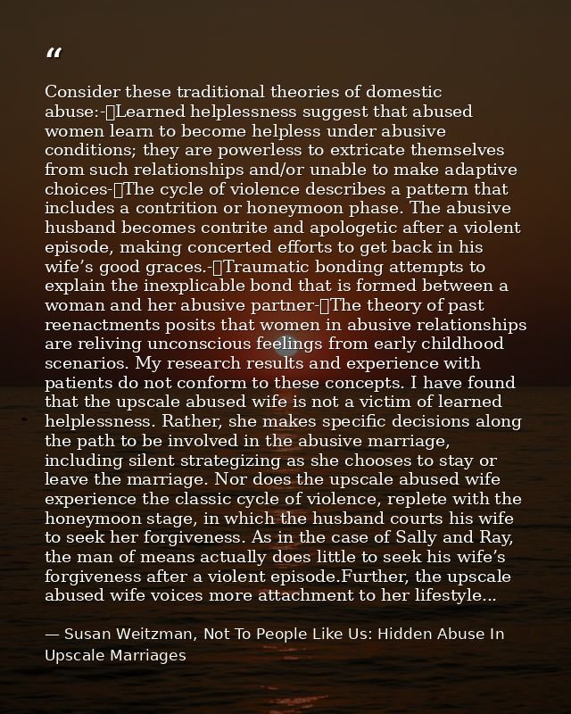 Consider these traditional theories of domestic abuse:-	Learned helplessness suggest that abused women learn to become h — Susan Weitzman, Not To People Like Us: Hidden Abuse In Upscale Marriages