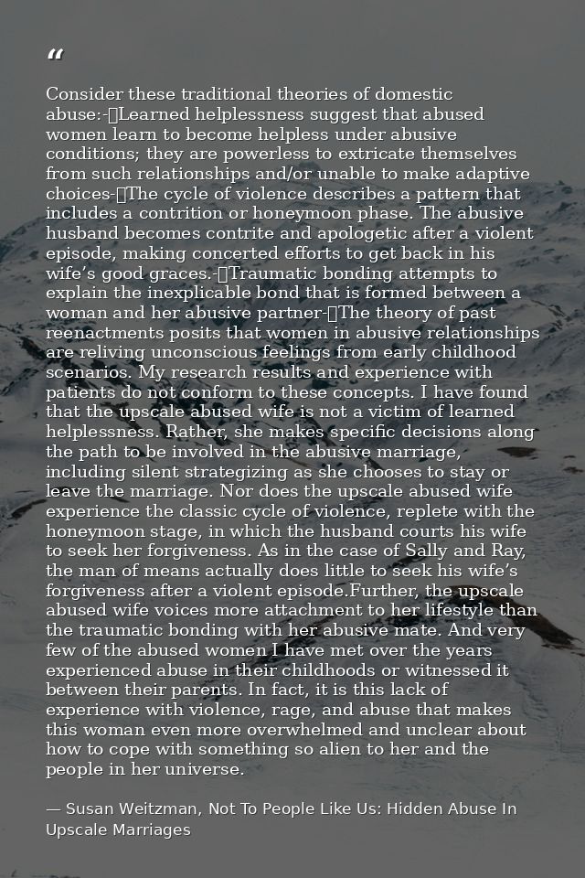 Consider these traditional theories of domestic abuse:-	Learned helplessness suggest that abused women learn to become h — Susan Weitzman, Not To People Like Us: Hidden Abuse In Upscale Marriages