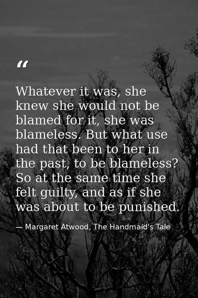 Whatever it was, she knew she would not be blamed for it, she was blameless. But what use had that been to her in the pa — Margaret Atwood, The Handmaid's Tale