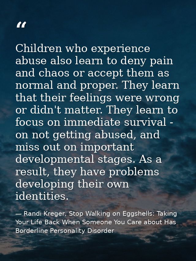 Children who experience abuse also learn to deny pain and chaos or accept them as normal and proper. They learn that the — Randi Kreger, Stop Walking on Eggshells: Taking Your Life Back When Someone You Care about Has Borderline Personality Disorder