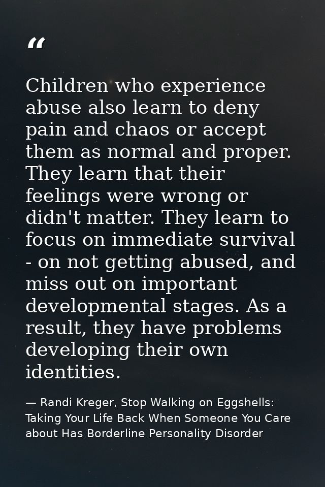 Children who experience abuse also learn to deny pain and chaos or accept them as normal and proper. They learn that the — Randi Kreger, Stop Walking on Eggshells: Taking Your Life Back When Someone You Care about Has Borderline Personality Disorder