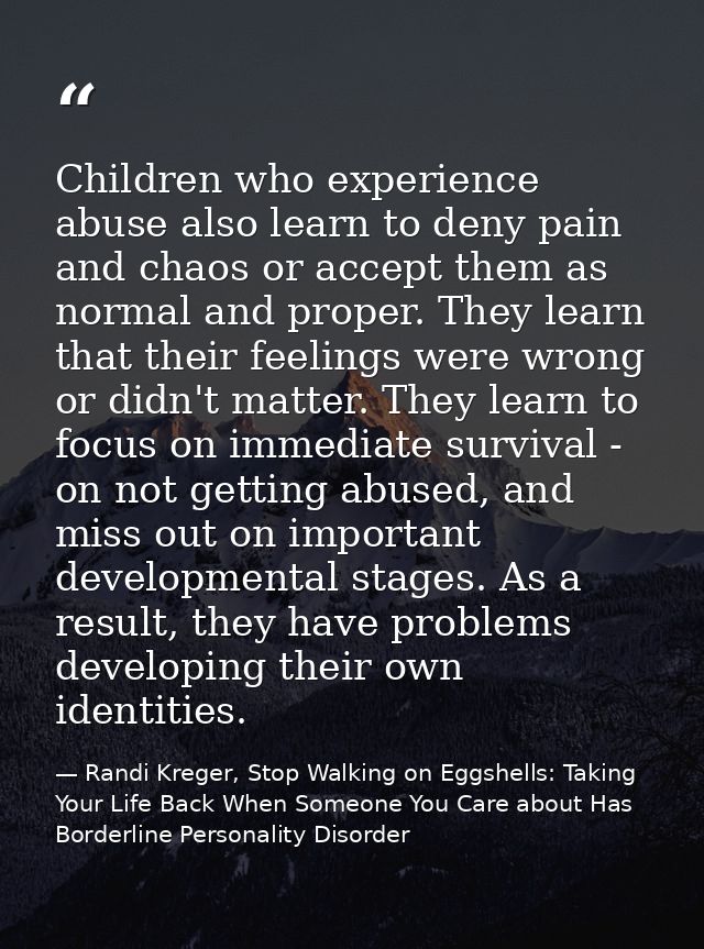 Children who experience abuse also learn to deny pain and chaos or accept them as normal and proper. They learn that the — Randi Kreger, Stop Walking on Eggshells: Taking Your Life Back When Someone You Care about Has Borderline Personality Disorder