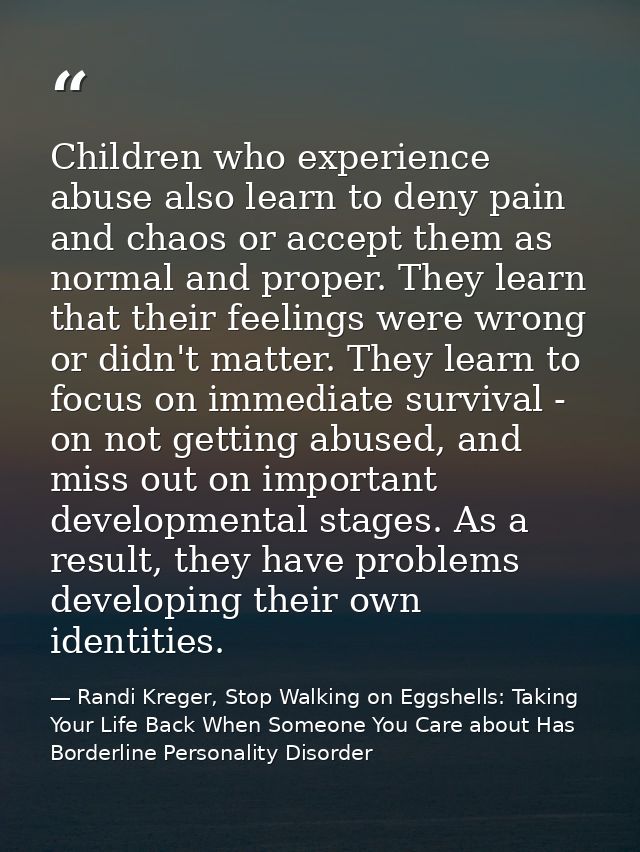 Children who experience abuse also learn to deny pain and chaos or accept them as normal and proper. They learn that the — Randi Kreger, Stop Walking on Eggshells: Taking Your Life Back When Someone You Care about Has Borderline Personality Disorder