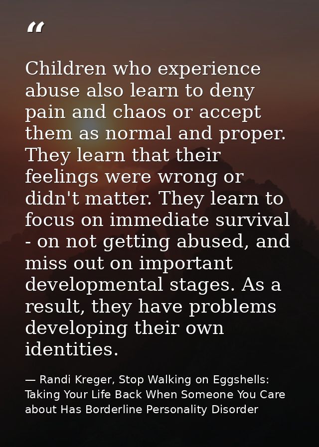 Children who experience abuse also learn to deny pain and chaos or accept them as normal and proper. They learn that the — Randi Kreger, Stop Walking on Eggshells: Taking Your Life Back When Someone You Care about Has Borderline Personality Disorder