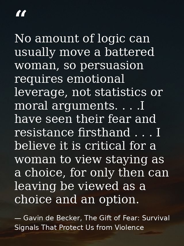 No amount of logic can usually move a battered woman, so persuasion requires emotional leverage, not statistics or moral — Gavin de Becker, The Gift of Fear: Survival Signals That Protect Us from Violence