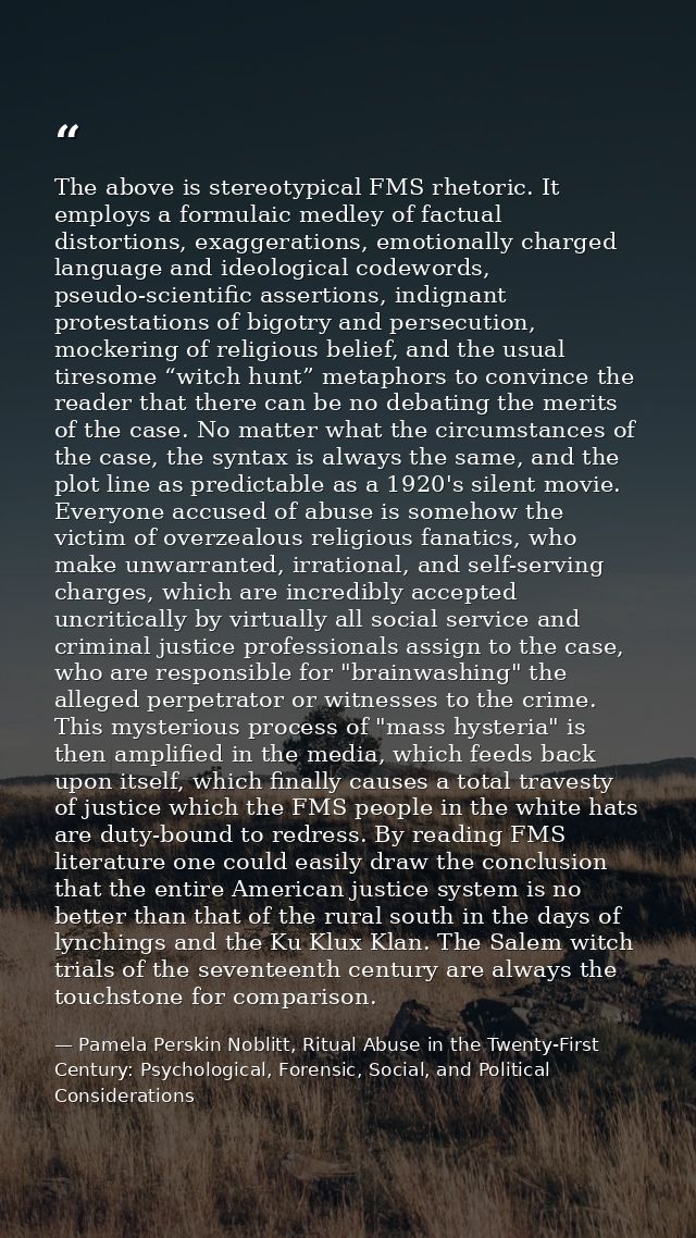 The above is stereotypical FMS rhetoric. It employs a formulaic medley of factual distortions, exaggerations, emotionall — Pamela Perskin Noblitt, Ritual Abuse in the Twenty-First Century: Psychological, Forensic, Social, and Political Considerations