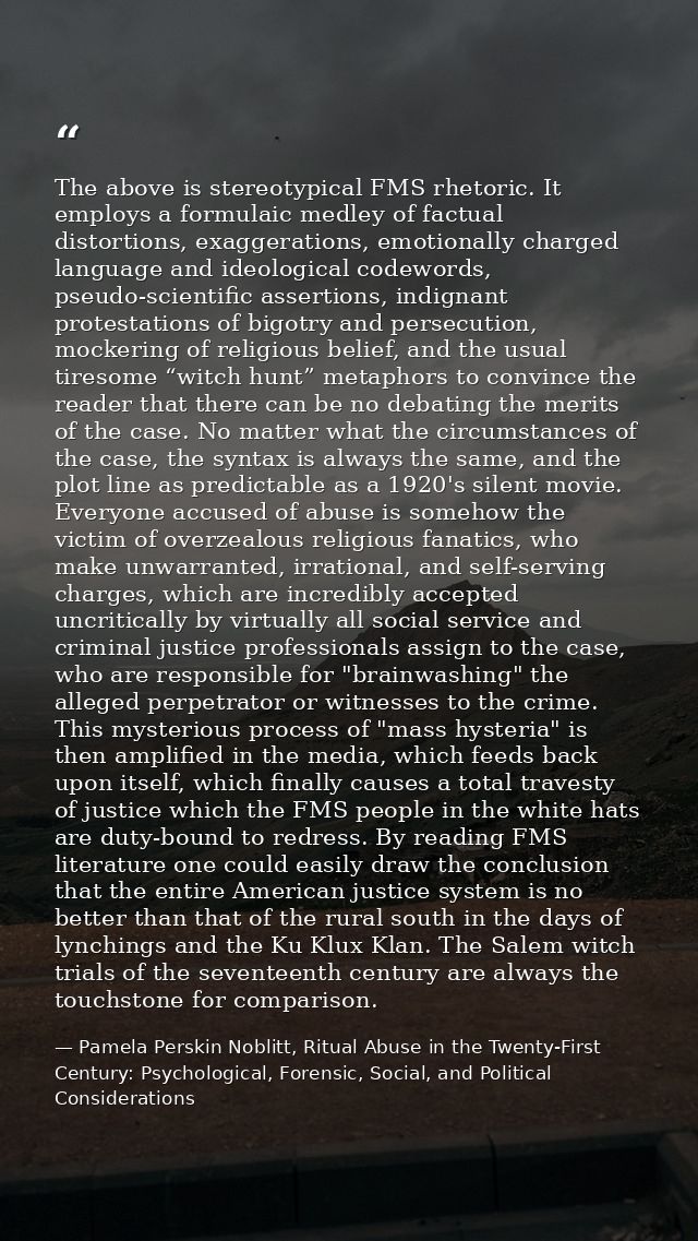 The above is stereotypical FMS rhetoric. It employs a formulaic medley of factual distortions, exaggerations, emotionall — Pamela Perskin Noblitt, Ritual Abuse in the Twenty-First Century: Psychological, Forensic, Social, and Political Considerations