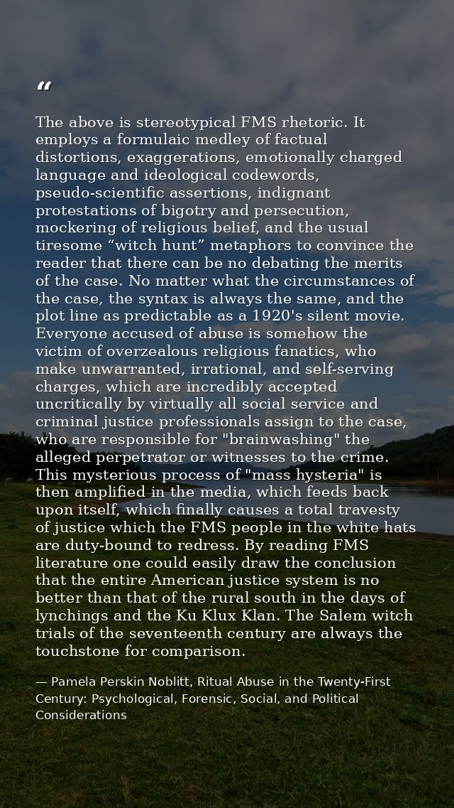 The above is stereotypical FMS rhetoric. It employs a formulaic medley of factual distortions, exaggerations, emotionall — Pamela Perskin Noblitt, Ritual Abuse in the Twenty-First Century: Psychological, Forensic, Social, and Political Considerations