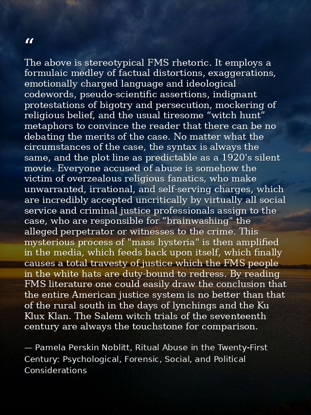 The above is stereotypical FMS rhetoric. It employs a formulaic medley of factual distortions, exaggerations, emotionall — Pamela Perskin Noblitt, Ritual Abuse in the Twenty-First Century: Psychological, Forensic, Social, and Political Considerations
