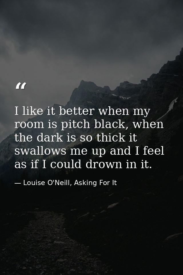I like it better when my room is pitch black, when the dark is so thick it swallows me up and I feel as if I could drown — Louise O'Neill, Asking For It