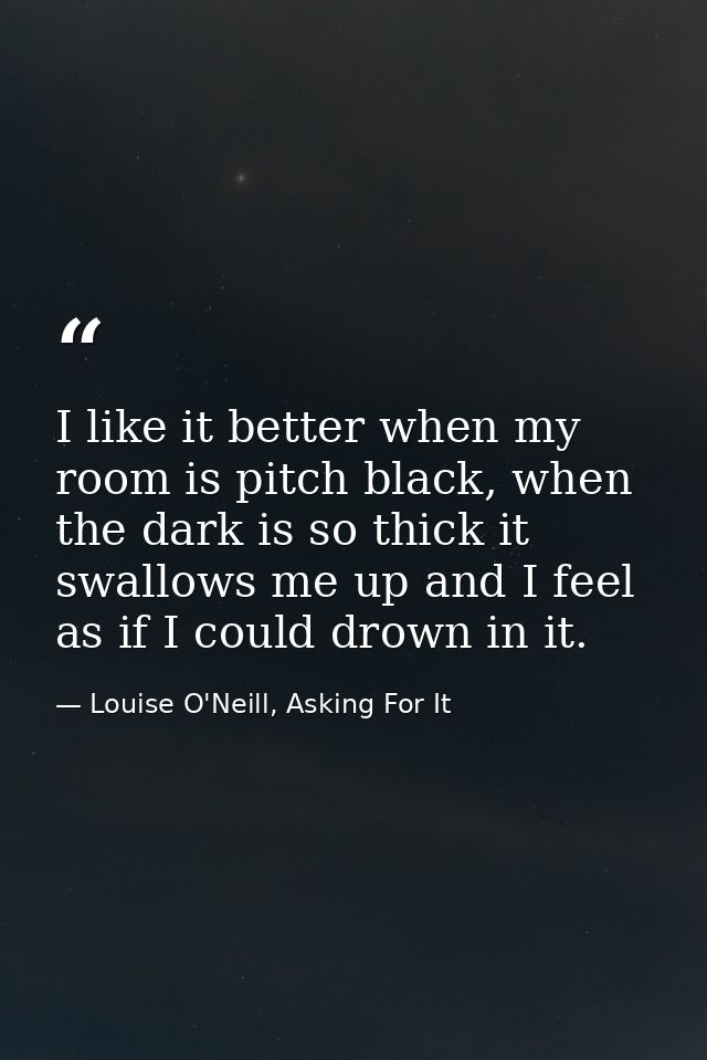 I like it better when my room is pitch black, when the dark is so thick it swallows me up and I feel as if I could drown — Louise O'Neill, Asking For It
