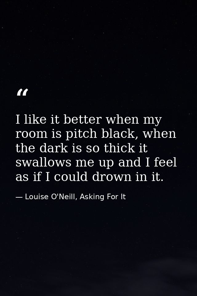 I like it better when my room is pitch black, when the dark is so thick it swallows me up and I feel as if I could drown — Louise O'Neill, Asking For It