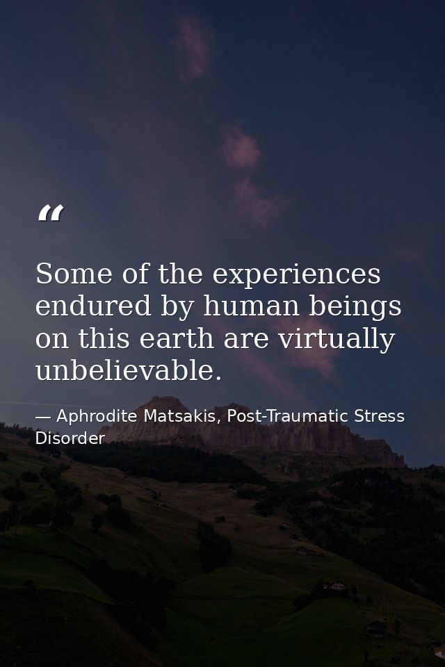 Some of the experiences endured by human beings on this earth are virtually unbelievable. — Aphrodite Matsakis, Post-Traumatic Stress Disorder