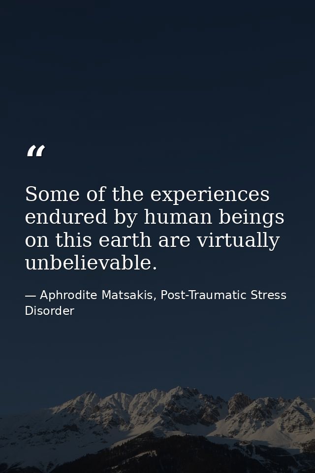 Some of the experiences endured by human beings on this earth are virtually unbelievable. — Aphrodite Matsakis, Post-Traumatic Stress Disorder