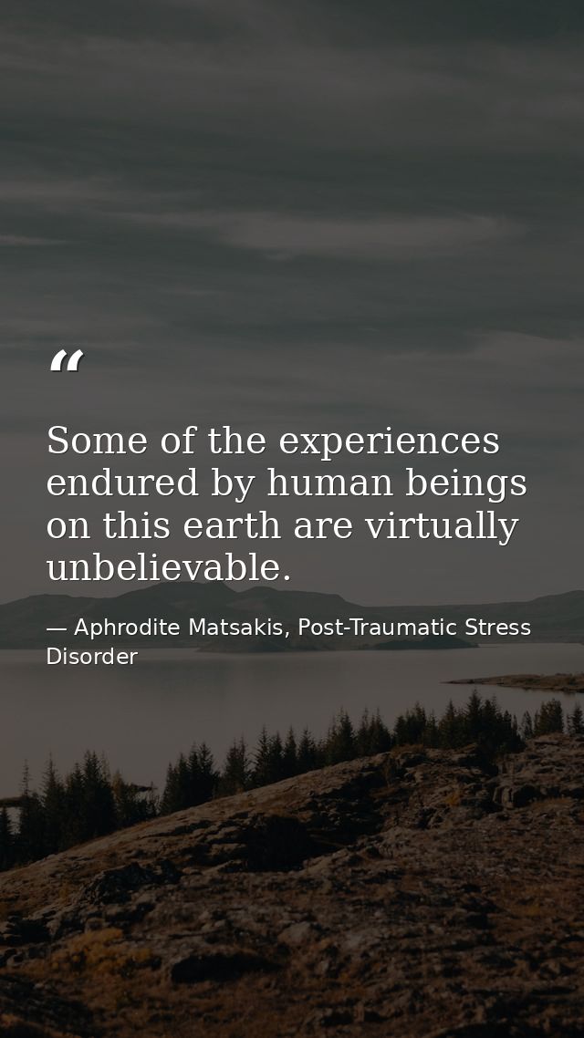 Some of the experiences endured by human beings on this earth are virtually unbelievable. — Aphrodite Matsakis, Post-Traumatic Stress Disorder