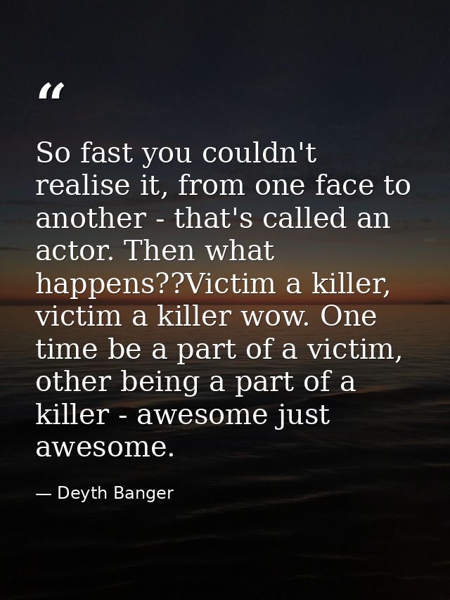 So fast you couldn't realise it, from one face to another - that's called an actor. Then what happens??Victim a killer,  — Deyth Banger