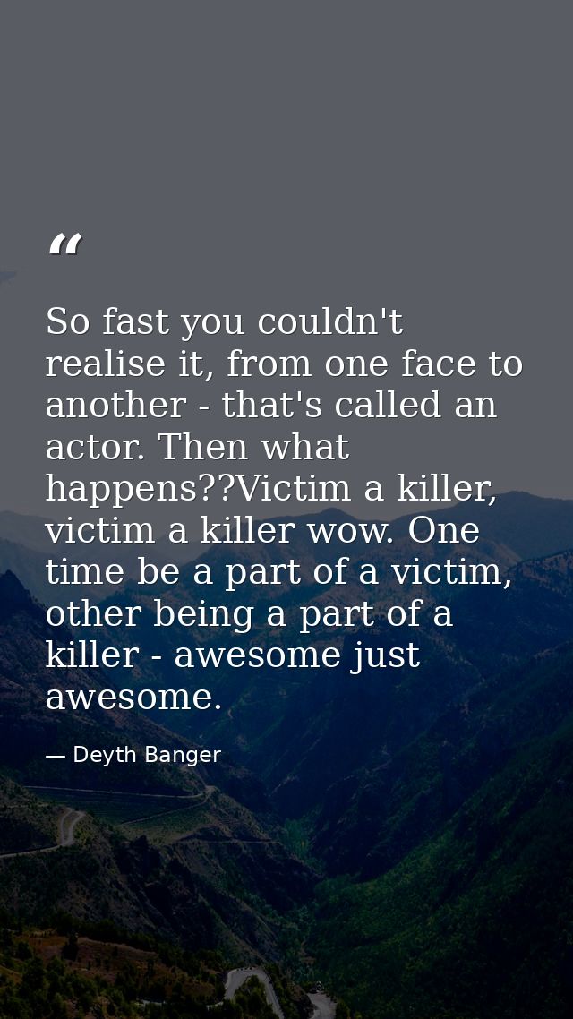 So fast you couldn't realise it, from one face to another - that's called an actor. Then what happens??Victim a killer,  — Deyth Banger