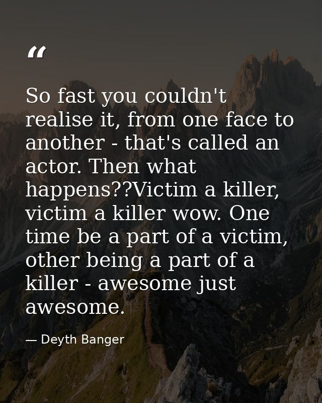 So fast you couldn't realise it, from one face to another - that's called an actor. Then what happens??Victim a killer,  — Deyth Banger