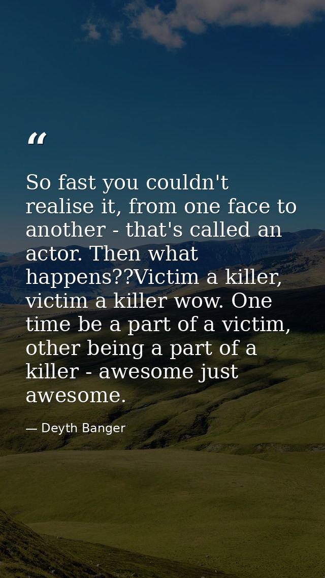So fast you couldn't realise it, from one face to another - that's called an actor. Then what happens??Victim a killer,  — Deyth Banger
