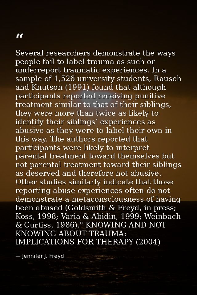 Several researchers demonstrate the ways people fail to label trauma as such or underreport traumatic experiences. In a  — Jennifer J. Freyd
