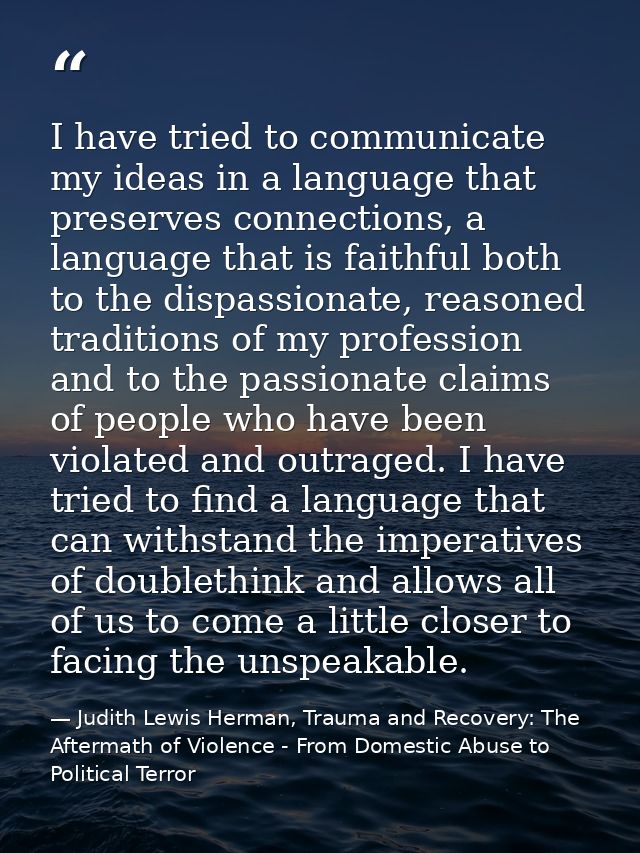 I have tried to communicate my ideas in a language that preserves connections, a language that is faithful both to the d — Judith Lewis Herman, Trauma and Recovery: The Aftermath of Violence - From Domestic Abuse to Political Terror
