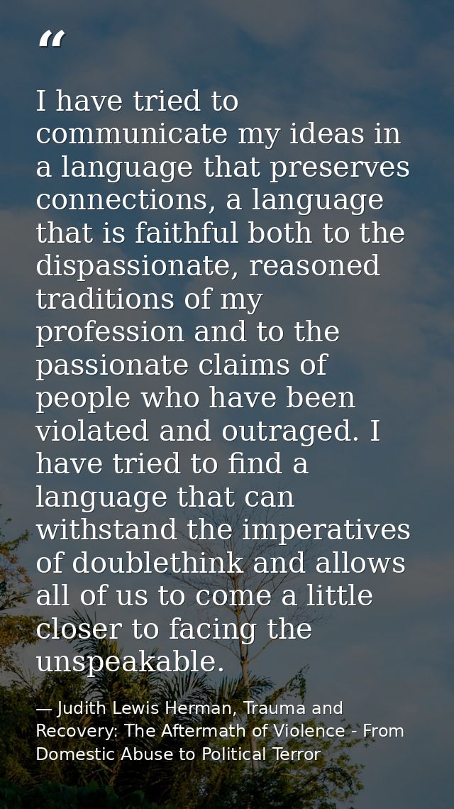 I have tried to communicate my ideas in a language that preserves connections, a language that is faithful both to the d — Judith Lewis Herman, Trauma and Recovery: The Aftermath of Violence - From Domestic Abuse to Political Terror