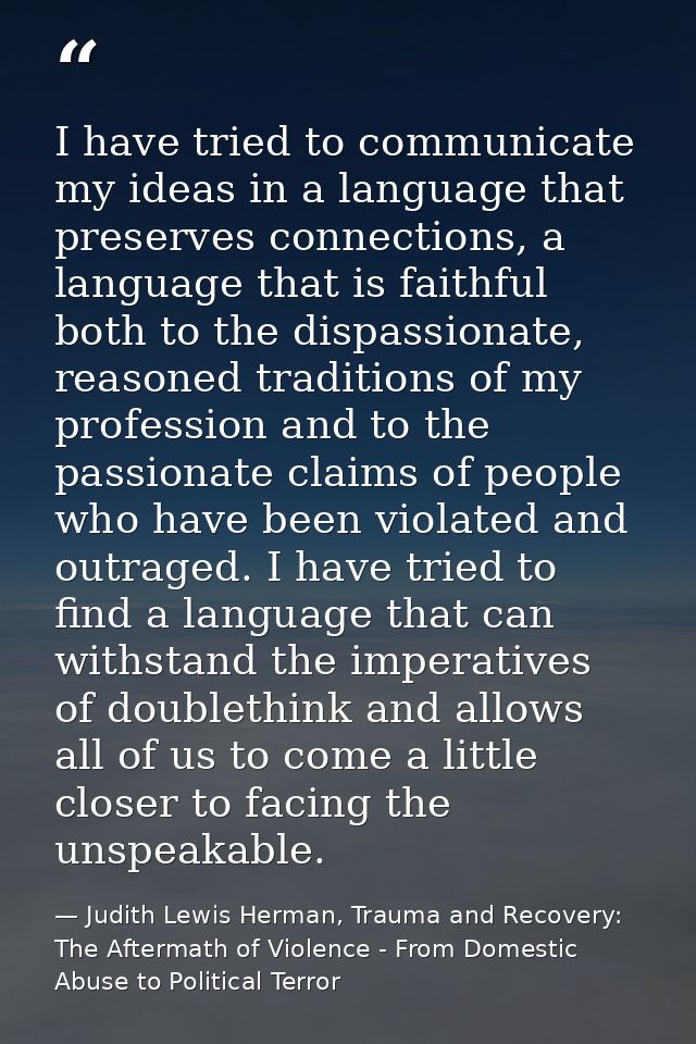 I have tried to communicate my ideas in a language that preserves connections, a language that is faithful both to the d — Judith Lewis Herman, Trauma and Recovery: The Aftermath of Violence - From Domestic Abuse to Political Terror