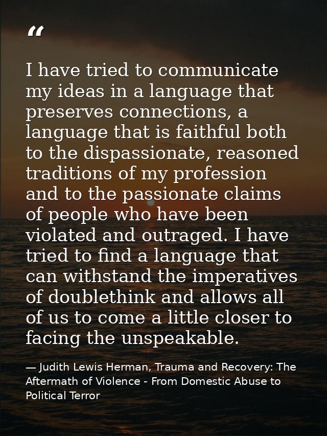 I have tried to communicate my ideas in a language that preserves connections, a language that is faithful both to the d — Judith Lewis Herman, Trauma and Recovery: The Aftermath of Violence - From Domestic Abuse to Political Terror