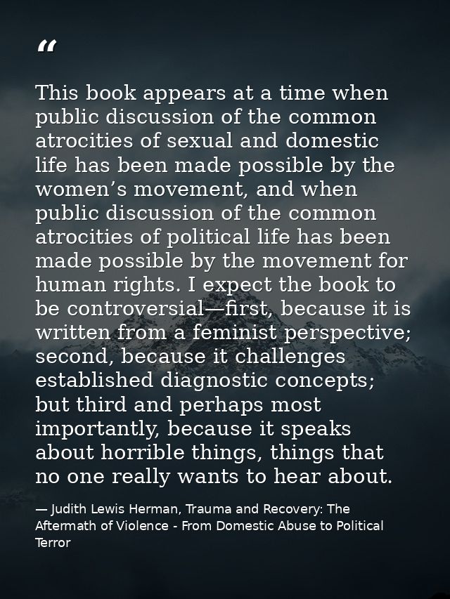 This book appears at a time when public discussion of the common atrocities of sexual and domestic life has been made po — Judith Lewis Herman, Trauma and Recovery: The Aftermath of Violence - From Domestic Abuse to Political Terror