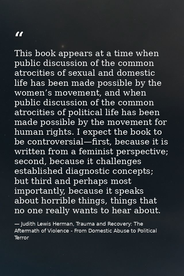 This book appears at a time when public discussion of the common atrocities of sexual and domestic life has been made po — Judith Lewis Herman, Trauma and Recovery: The Aftermath of Violence - From Domestic Abuse to Political Terror