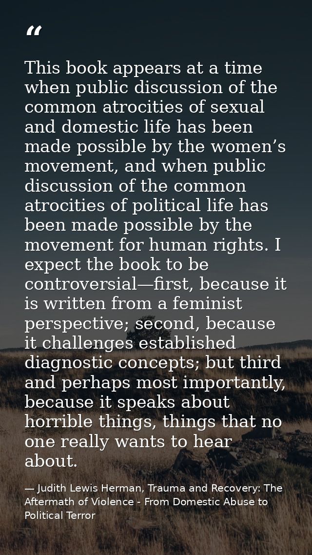 This book appears at a time when public discussion of the common atrocities of sexual and domestic life has been made po — Judith Lewis Herman, Trauma and Recovery: The Aftermath of Violence - From Domestic Abuse to Political Terror